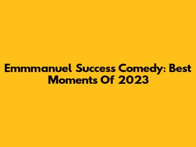 Emmmanuel Success Comedy: Best Moments Of 2023