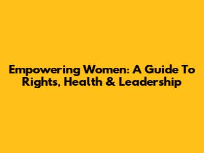 Empowering Women: A Guide To Rights, Health & Leadership