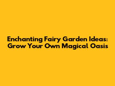 Enchanting Fairy Garden Ideas: Grow Your Own Magical Oasis
