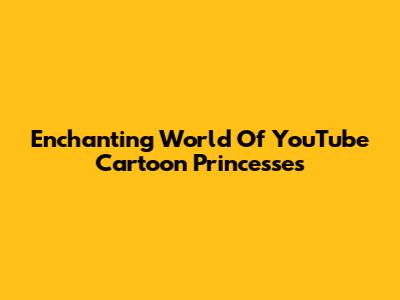 Enchanting World Of YouTube Cartoon Princesses