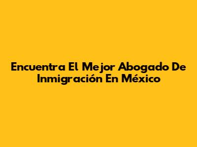 Encuentra El Mejor Abogado De Inmigración En México