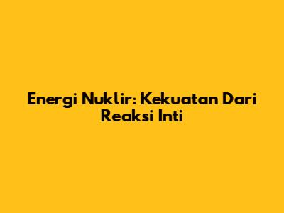 Energi Nuklir: Kekuatan Dari Reaksi Inti