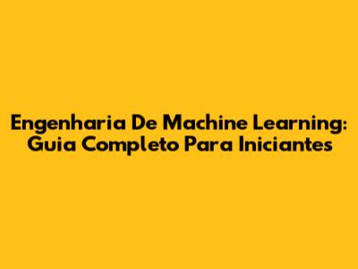 Engenharia De Machine Learning: Guia Completo Para Iniciantes