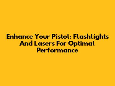 Enhance Your Pistol: Flashlights And Lasers For Optimal Performance