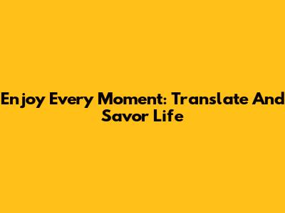 Enjoy Every Moment: Translate And Savor Life