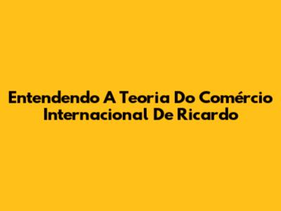 Entendendo A Teoria Do Comércio Internacional De Ricardo