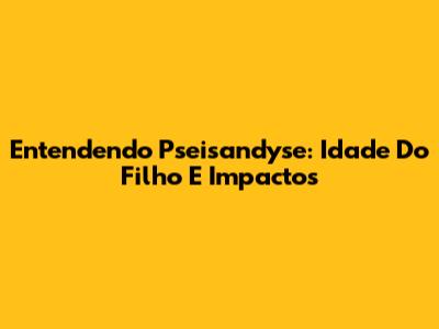 Entendendo Pseisandyse: Idade Do Filho E Impactos