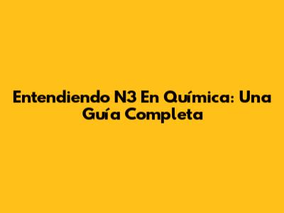 Entendiendo N3 En Química: Una Guía Completa