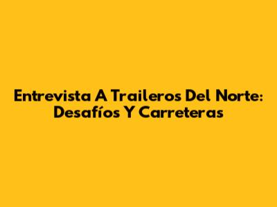 Entrevista A Traileros Del Norte: Desafíos Y Carreteras