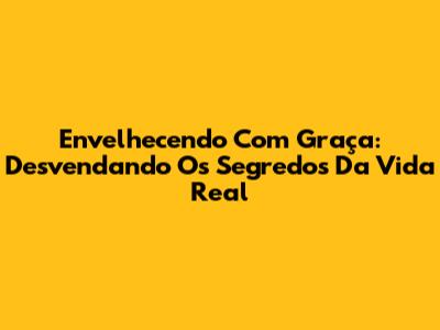 Envelhecendo Com Graça: Desvendando Os Segredos Da Vida Real