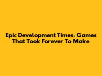 Epic Development Times: Games That Took Forever To Make