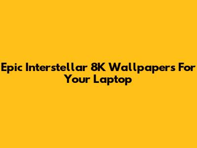 Epic Interstellar 8K Wallpapers For Your Laptop