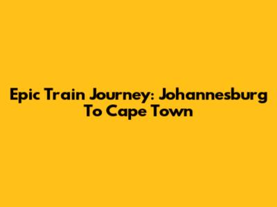 Epic Train Journey: Johannesburg To Cape Town