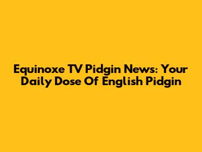 Equinoxe TV Pidgin News: Your Daily Dose Of English Pidgin
