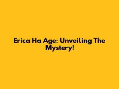 Erica Ha Age: Unveiling The Mystery!