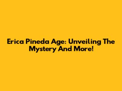 Erica Pineda Age: Unveiling The Mystery And More!