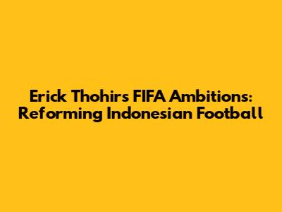 Erick Thohir's FIFA Ambitions: Reforming Indonesian Football