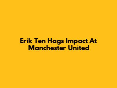 Erik Ten Hag's Impact At Manchester United