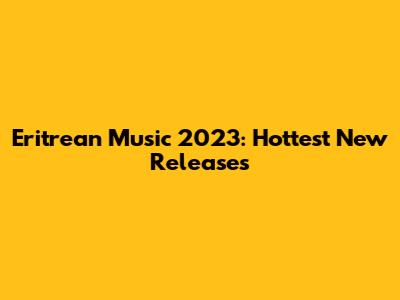 Eritrean Music 2023: Hottest New Releases