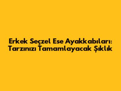 Erkek Seçzel Ese Ayakkabıları: Tarzınızı Tamamlayacak Şıklık