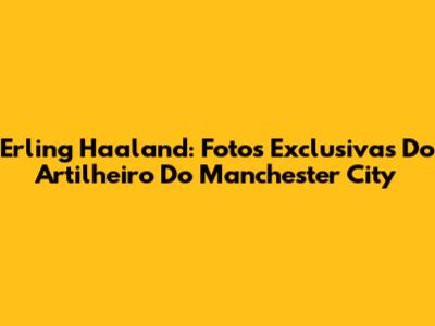 Erling Haaland: Fotos Exclusivas Do Artilheiro Do Manchester City