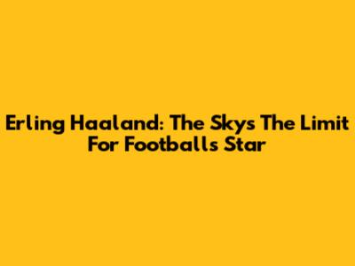 Erling Haaland: The Sky's The Limit For Football's Star