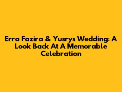 Erra Fazira & Yusry's Wedding: A Look Back At A Memorable Celebration