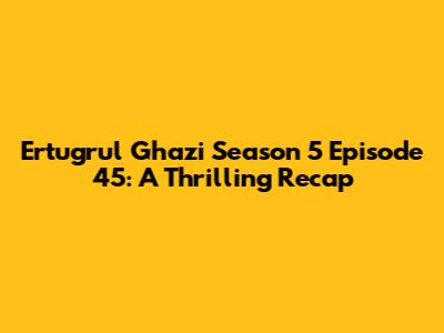 Ertugrul Ghazi Season 5 Episode 45: A Thrilling Recap