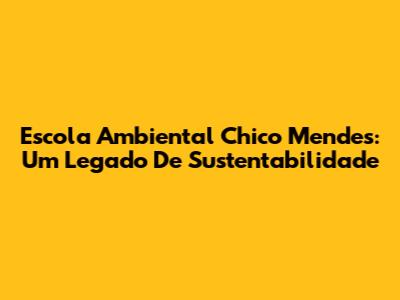 Escola Ambiental Chico Mendes: Um Legado De Sustentabilidade