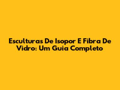 Esculturas De Isopor E Fibra De Vidro: Um Guia Completo