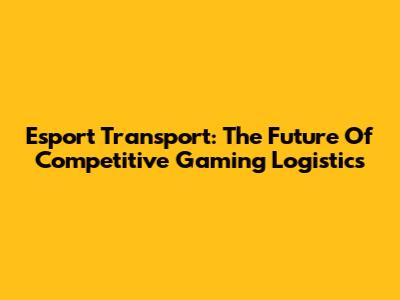 Esport Transport: The Future Of Competitive Gaming Logistics