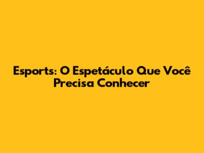 Esports: O Espetáculo Que Você Precisa Conhecer