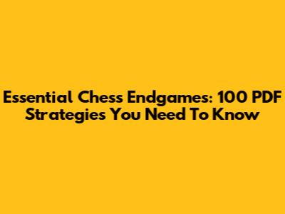 Essential Chess Endgames: 100 PDF Strategies You Need To Know