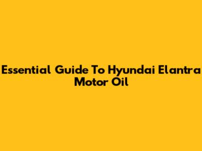 Essential Guide To Hyundai Elantra Motor Oil