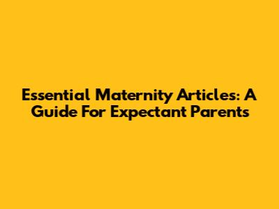Essential Maternity Articles: A Guide For Expectant Parents