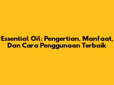 Essential Oil: Pengertian, Manfaat, Dan Cara Penggunaan Terbaik