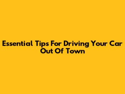 Essential Tips For Driving Your Car Out Of Town