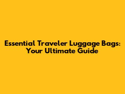 Essential Traveler Luggage Bags: Your Ultimate Guide