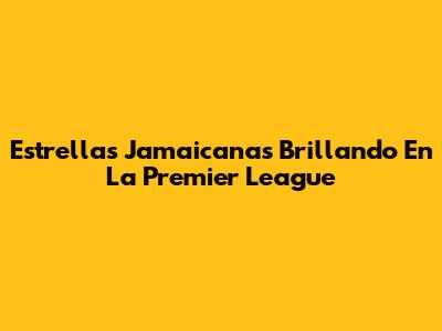 Estrellas Jamaicanas Brillando En La Premier League
