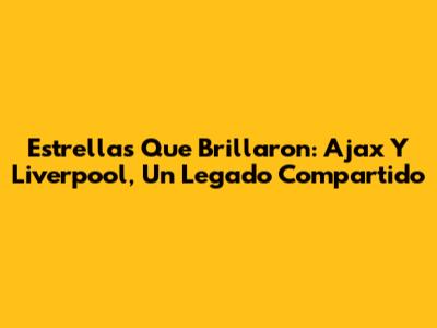 Estrellas Que Brillaron: Ajax Y Liverpool, Un Legado Compartido