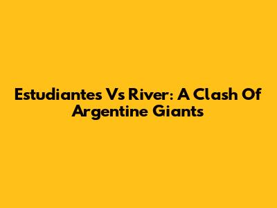 Estudiantes Vs River: A Clash Of Argentine Giants