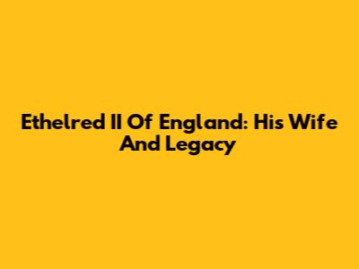 Ethelred II Of England: His Wife And Legacy