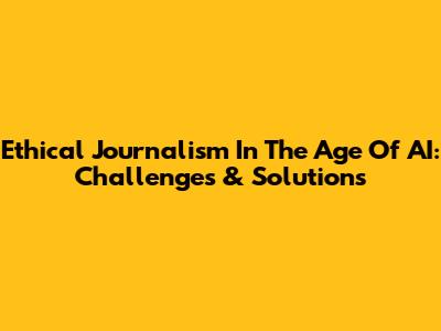 Ethical Journalism In The Age Of AI: Challenges & Solutions