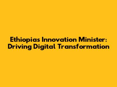Ethiopia's Innovation Minister: Driving Digital Transformation