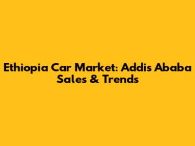 Ethiopia Car Market: Addis Ababa Sales & Trends