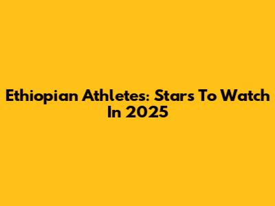 Ethiopian Athletes: Stars To Watch In 2025