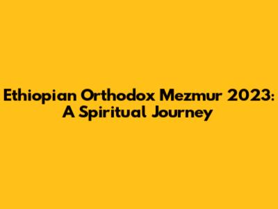 Ethiopian Orthodox Mezmur 2023: A Spiritual Journey