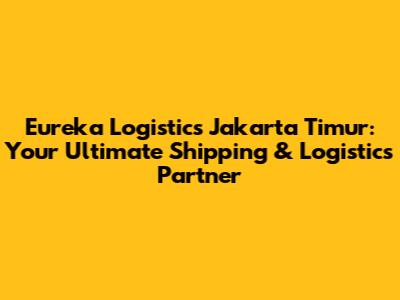 Eureka Logistics Jakarta Timur: Your Ultimate Shipping & Logistics Partner