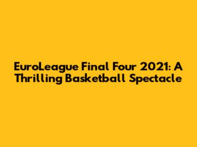 EuroLeague Final Four 2021: A Thrilling Basketball Spectacle