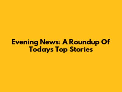 Evening News: A Roundup Of Today's Top Stories